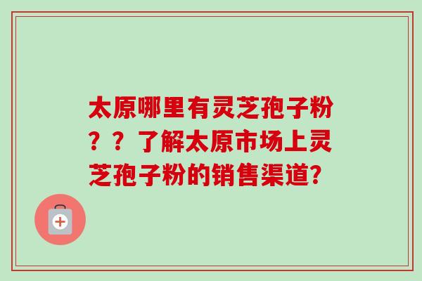 太原哪里有灵芝孢子粉？？了解太原市场上灵芝孢子粉的销售渠道？-第1张图片-卓越灵芝孢子粉