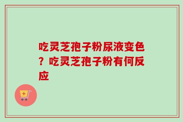 吃灵芝孢子粉尿液变色？吃灵芝孢子粉有何反应-第1张图片-卓越灵芝孢子粉