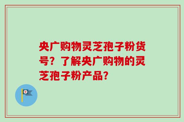 央广购物灵芝孢子粉货号？了解央广购物的灵芝孢子粉产品？-第1张图片-卓越灵芝孢子粉