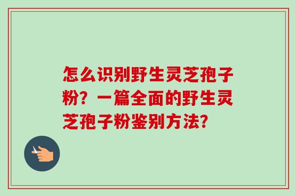 怎么识别野生灵芝孢子粉?一篇全面的野生灵芝孢子粉鉴别方法?-第1张图片-卓越灵芝孢子粉 怎么识别野生灵芝孢子粉?一篇全面的野生灵芝孢子粉鉴别方法?-第1张图片-卓越灵芝孢子粉