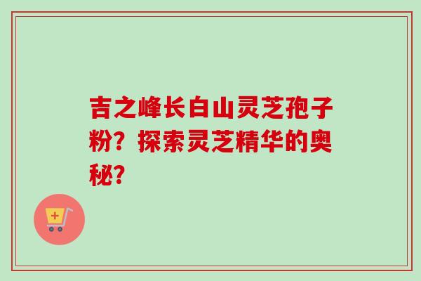 吉之峰长白山灵芝孢子粉?探索灵芝精华的奥秘?-第1张图片-卓越灵芝孢子粉 吉之峰长白山灵芝孢子粉?探索灵芝精华的奥秘?-第1张图片-卓越灵芝孢子粉
