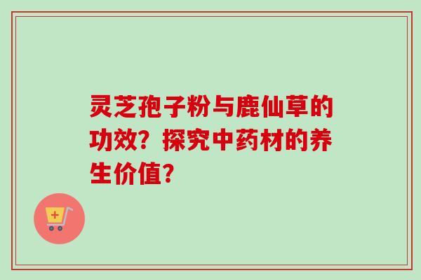 灵芝孢子粉与鹿仙草的功效?探究中药材的养生价值?-第1张图片-卓越灵芝孢子粉 灵芝孢子粉与鹿仙草的功效?探究中药材的养生价值?-第1张图片-卓越灵芝孢子粉