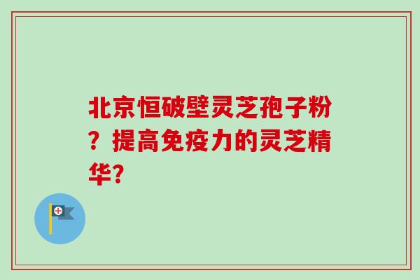 北京恒破壁灵芝孢子粉?提高免疫力的灵芝精华?-第1张图片-卓越灵芝孢子粉 北京恒破壁灵芝孢子粉?提高免疫力的灵芝精华?-第1张图片-卓越灵芝孢子粉