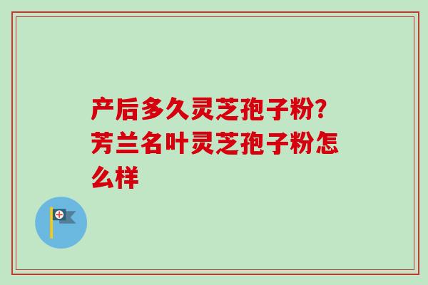 产后多久灵芝孢子粉？芳兰名叶灵芝孢子粉怎么样-第1张图片-卓越灵芝孢子粉