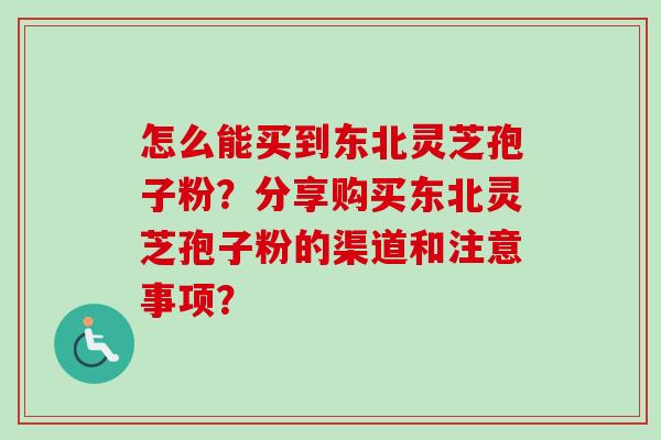 怎么能买到东北灵芝孢子粉？分享购买东北灵芝孢子粉的渠道和注意事项？-第1张图片-卓越灵芝孢子粉