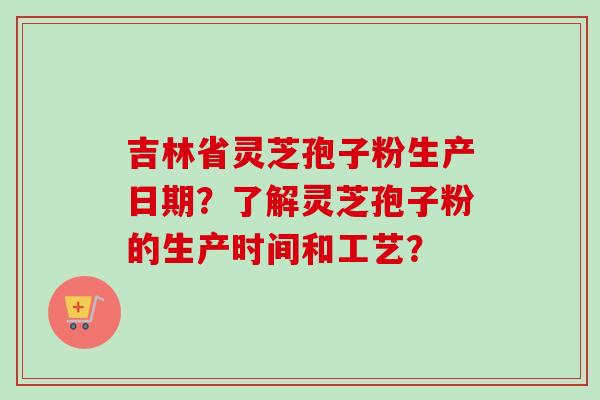 吉林省灵芝孢子粉生产日期？了解灵芝孢子粉的生产时间和工艺？-第1张图片-卓越灵芝孢子粉