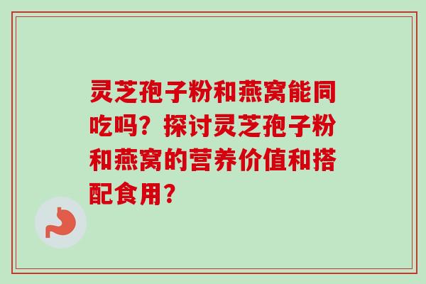 灵芝孢子粉和燕窝能同吃吗？探讨灵芝孢子粉和燕窝的营养价值和搭配食用？-第1张图片-卓越灵芝孢子粉