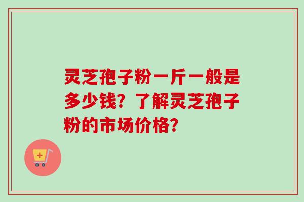 灵芝孢子粉一斤一般是多少钱？了解灵芝孢子粉的市场价格？-第1张图片-卓越灵芝孢子粉