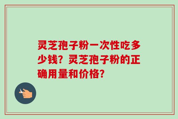 灵芝孢子粉一次性吃多少钱?灵芝孢子粉的正确用量和价格?-第1张图片-卓越灵芝孢子粉 灵芝孢子粉一次性吃多少钱?灵芝孢子粉的正确用量和价格?-第1张图片-卓越灵芝孢子粉
