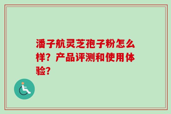 潘子航灵芝孢子粉怎么样?产品评测和使用体验?-第1张图片-卓越灵芝孢子粉 潘子航灵芝孢子粉怎么样?产品评测和使用体验?-第1张图片-卓越灵芝孢子粉