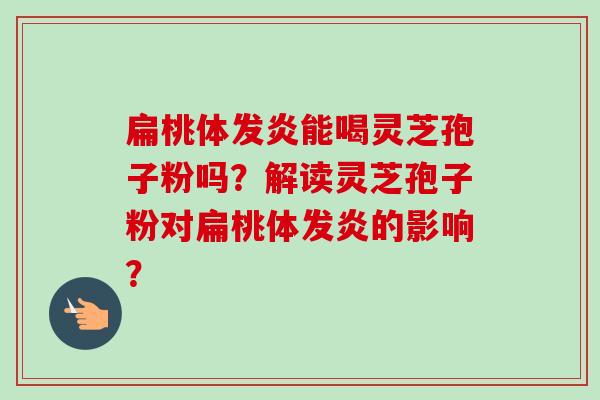 扁桃体发炎能喝灵芝孢子粉吗？解读灵芝孢子粉对扁桃体发炎的影响？-第1张图片-卓越灵芝孢子粉