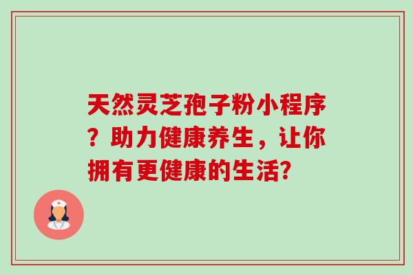 天然灵芝孢子粉小程序？助力健康养生，让你拥有更健康的生活？-第1张图片-卓越灵芝孢子粉