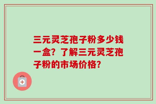 三元灵芝孢子粉多少钱一盒？了解三元灵芝孢子粉的市场价格？-第1张图片-卓越灵芝孢子粉