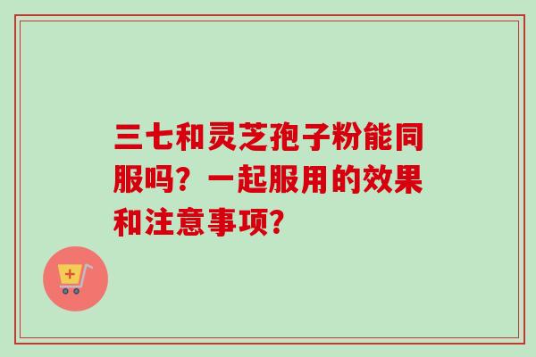 三七和灵芝孢子粉能同服吗?一起服用的效果和注意事项?-第1张图片-卓越灵芝孢子粉 三七和灵芝孢子粉能同服吗?一起服用的效果和注意事项?-第1张图片-卓越灵芝孢子粉