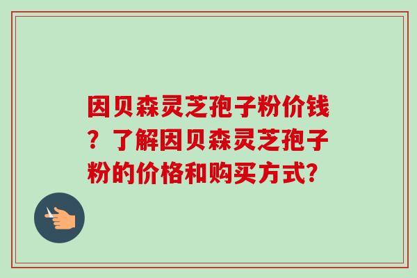 因贝森灵芝孢子粉价钱?了解因贝森灵芝孢子粉的价格和购买方式?-第1张图片-卓越灵芝孢子粉 因贝森灵芝孢子粉价钱?了解因贝森灵芝孢子粉的价格和购买方式?-第1张图片-卓越灵芝孢子粉