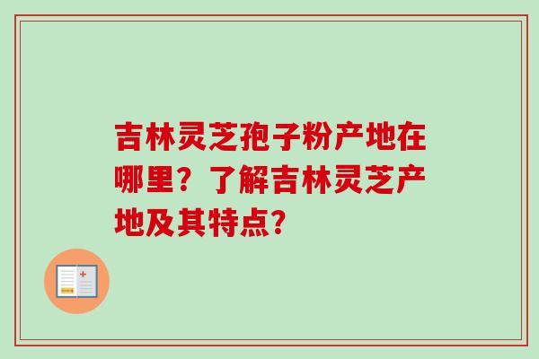 吉林灵芝孢子粉产地在哪里?了解吉林灵芝产地及其特点?-第1张图片-卓越灵芝孢子粉 吉林灵芝孢子粉产地在哪里?了解吉林灵芝产地及其特点?-第1张图片-卓越灵芝孢子粉