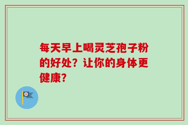 每天早上喝灵芝孢子粉的好处?让你的身体更健康?-第1张图片-卓越灵芝孢子粉 每天早上喝灵芝孢子粉的好处?让你的身体更健康?-第1张图片-卓越灵芝孢子粉
