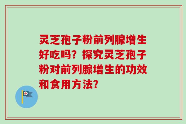 灵芝孢子粉前列腺增生好吃吗?探究灵芝孢子粉对前列腺增生的功效和食用方法?-第1张图片-卓越灵芝孢子粉 灵芝孢子粉前列腺增生好吃吗?探究灵芝孢子粉对前列腺增生的功效和食用方法?-第1张图片-卓越灵芝孢子粉