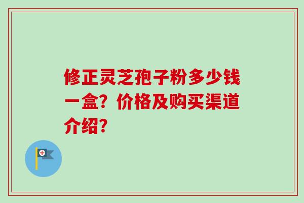 修正灵芝孢子粉多少钱一盒?价格及购买渠道介绍?-第1张图片-卓越灵芝孢子粉 修正灵芝孢子粉多少钱一盒?价格及购买渠道介绍?-第1张图片-卓越灵芝孢子粉