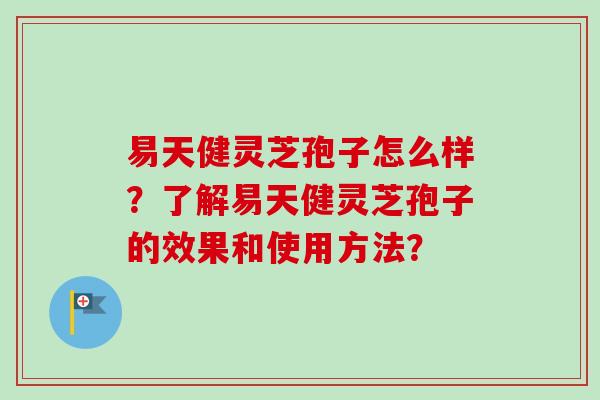 易天健灵芝孢子怎么样？了解易天健灵芝孢子的效果和使用方法？-第1张图片-卓越灵芝孢子粉