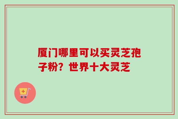 厦门哪里可以买灵芝孢子粉?世界十大灵芝-第1张图片-卓越灵芝孢子粉 厦门哪里可以买灵芝孢子粉?世界十大灵芝-第1张图片-卓越灵芝孢子粉