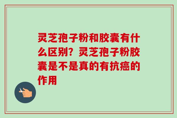 灵芝孢子粉和胶囊有什么区别？灵芝孢子粉胶囊是不是真的有抗癌的作用-第1张图片-卓越灵芝孢子粉