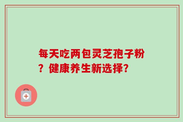每天吃两包灵芝孢子粉？健康养生新选择？-第1张图片-卓越灵芝孢子粉