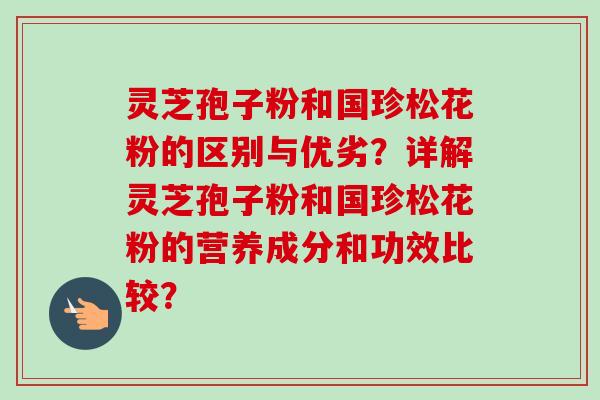 灵芝孢子粉和国珍松花粉的区别与优劣?详解灵芝孢子粉和国珍松花粉的营养成分和功效比较?-第1张图片-卓越灵芝孢子粉 灵芝孢子粉和国珍松花粉的区别与优劣?详解灵芝孢子粉和国珍松花粉的营养成分和功效比较?-第1张图片-卓越灵芝孢子粉