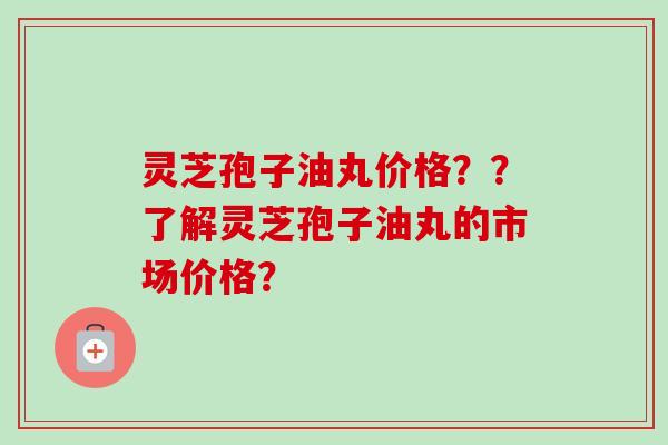 灵芝孢子油丸价格？？了解灵芝孢子油丸的市场价格？-第1张图片-卓越灵芝孢子粉