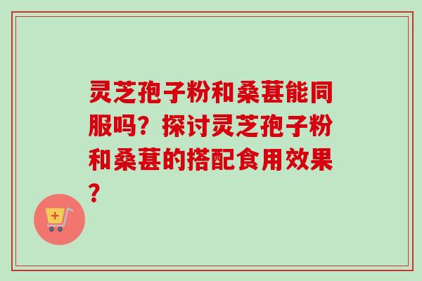 灵芝孢子粉和桑葚能同服吗？探讨灵芝孢子粉和桑葚的搭配食用效果？-第1张图片-卓越灵芝孢子粉
