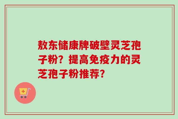 敖东储康牌破壁灵芝孢子粉?提高免疫力的灵芝孢子粉推荐?-第1张图片-卓越灵芝孢子粉 敖东储康牌破壁灵芝孢子粉?提高免疫力的灵芝孢子粉推荐?-第1张图片-卓越灵芝孢子粉