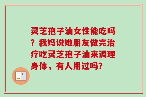 灵芝孢子油女性能吃吗?我妈说她朋友做完治疗吃灵芝孢子油来调理身体,有人用过吗?-第1张图片-卓越灵芝孢子粉 灵芝孢子油女性能吃吗?我妈说她朋友做完治疗吃灵芝孢子油来调理身体,有人用过吗?-第1张图片-卓越灵芝孢子粉