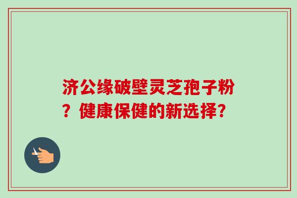 济公缘破壁灵芝孢子粉?健康保健的新选择?-第1张图片-卓越灵芝孢子粉 济公缘破壁灵芝孢子粉?健康保健的新选择?-第1张图片-卓越灵芝孢子粉