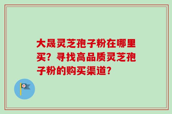 大晟灵芝孢子粉在哪里买？寻找高品质灵芝孢子粉的购买渠道？-第1张图片-卓越灵芝孢子粉