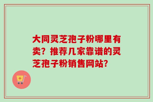 大同灵芝孢子粉哪里有卖？推荐几家靠谱的灵芝孢子粉销售网站？-第1张图片-卓越灵芝孢子粉