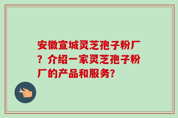 安徽宣城灵芝孢子粉厂？介绍一家灵芝孢子粉厂的产品和服务？-第1张图片-卓越灵芝孢子粉