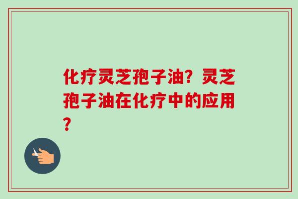 化疗灵芝孢子油？灵芝孢子油在化疗中的应用？-第1张图片-卓越灵芝孢子粉