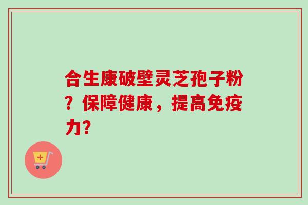合生康破壁灵芝孢子粉？保障健康，提高免疫力？-第1张图片-卓越灵芝孢子粉