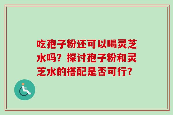 吃孢子粉还可以喝灵芝水吗？探讨孢子粉和灵芝水的搭配是否可行？-第1张图片-卓越灵芝孢子粉
