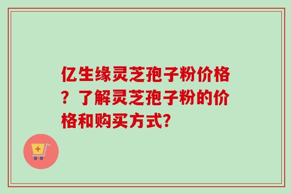 亿生缘灵芝孢子粉价格?了解灵芝孢子粉的价格和购买方式?-第1张图片-卓越灵芝孢子粉 亿生缘灵芝孢子粉价格?了解灵芝孢子粉的价格和购买方式?-第1张图片-卓越灵芝孢子粉
