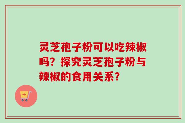 灵芝孢子粉可以吃辣椒吗？探究灵芝孢子粉与辣椒的食用关系？-第1张图片-卓越灵芝孢子粉