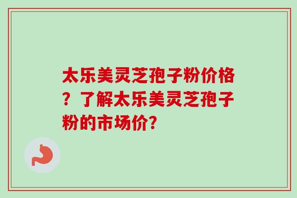 太乐美灵芝孢子粉价格?了解太乐美灵芝孢子粉的市场价?-第1张图片-卓越灵芝孢子粉 太乐美灵芝孢子粉价格?了解太乐美灵芝孢子粉的市场价?-第1张图片-卓越灵芝孢子粉