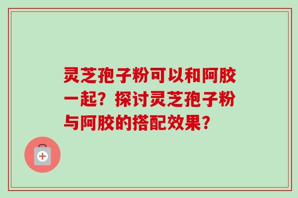 灵芝孢子粉可以和阿胶一起?探讨灵芝孢子粉与阿胶的搭配效果?-第1张图片-卓越灵芝孢子粉 灵芝孢子粉可以和阿胶一起?探讨灵芝孢子粉与阿胶的搭配效果?-第1张图片-卓越灵芝孢子粉