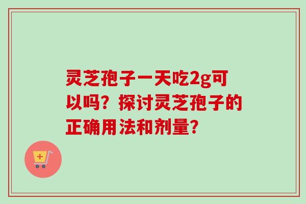 灵芝孢子一天吃2g可以吗？探讨灵芝孢子的正确用法和剂量？-第1张图片-卓越灵芝孢子粉