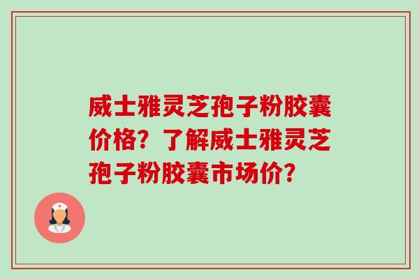 威士雅灵芝孢子粉胶囊价格？了解威士雅灵芝孢子粉胶囊市场价？-第1张图片-卓越灵芝孢子粉