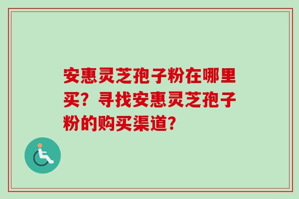 安惠灵芝孢子粉在哪里买？寻找安惠灵芝孢子粉的购买渠道？-第1张图片-卓越灵芝孢子粉