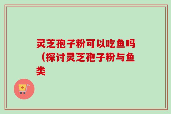 灵芝孢子粉可以吃鱼吗(探讨灵芝孢子粉与鱼类-第1张图片-卓越灵芝孢子粉 灵芝孢子粉可以吃鱼吗(探讨灵芝孢子粉与鱼类-第1张图片-卓越灵芝孢子粉