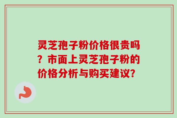 灵芝孢子粉价格很贵吗？市面上灵芝孢子粉的价格分析与购买建议？-第1张图片-卓越灵芝孢子粉