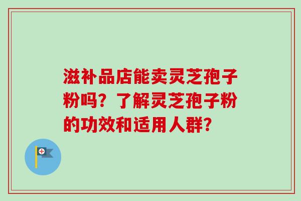 滋补品店能卖灵芝孢子粉吗?了解灵芝孢子粉的功效和适用人群?-第1张图片-卓越灵芝孢子粉 滋补品店能卖灵芝孢子粉吗?了解灵芝孢子粉的功效和适用人群?-第1张图片-卓越灵芝孢子粉