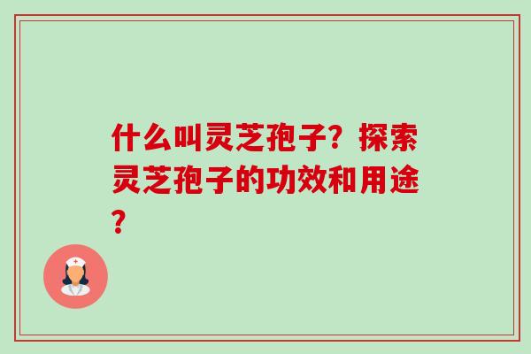 什么叫灵芝孢子？探索灵芝孢子的功效和用途？-第1张图片-卓越灵芝孢子粉